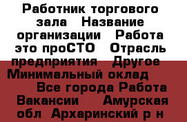 Работник торгового зала › Название организации ­ Работа-это проСТО › Отрасль предприятия ­ Другое › Минимальный оклад ­ 22 700 - Все города Работа » Вакансии   . Амурская обл.,Архаринский р-н